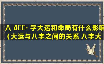 八 🌷 字大运和命局有什么影响（大运与八字之间的关系 八字大运怎么看）